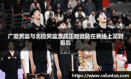 广厦男篮与北控男篮激战正酣谁能在赛场上笑到最后