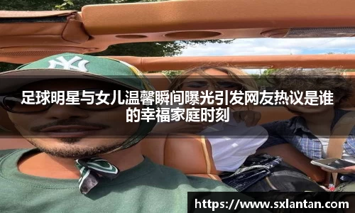 足球明星与女儿温馨瞬间曝光引发网友热议是谁的幸福家庭时刻